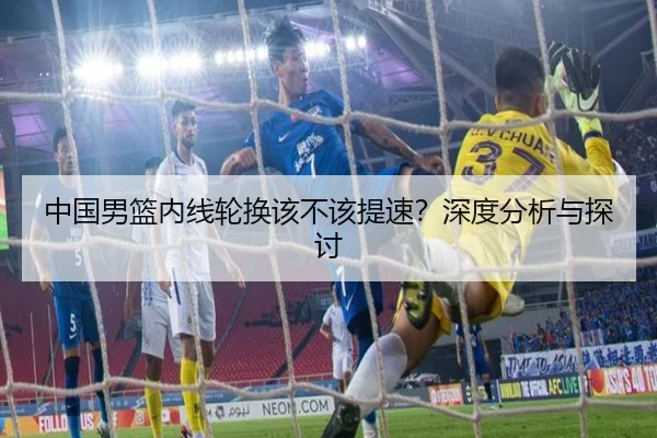 中国男篮内线轮换该不该提速？深度分析与探讨
